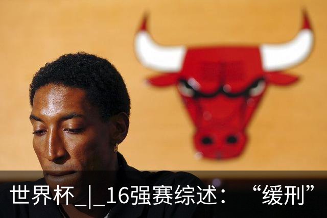 世界杯 | 16强赛综述：“缓刑”争议、纪录狂飙、传奇谢幕