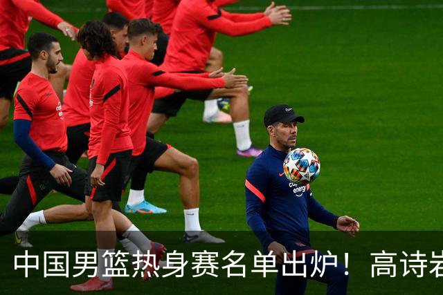 中国男篮热身赛名单出炉！高诗岩在列赵继伟领衔，广东2人入选