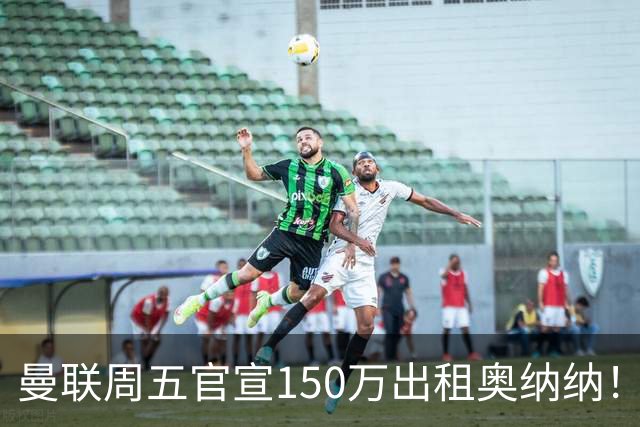 曼联周五官宣150万出租奥纳纳！拒绝让他当替补原因曝光，预计最终免费走人