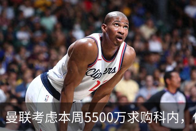 曼联考虑本周5500万求购科内，但尚未接洽罗马！新帝星具体伤情曝光