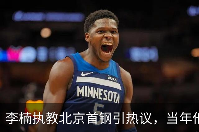 李楠执教北京首钢引热议，当年他因周琦赵睿失误从国家队帅位下课