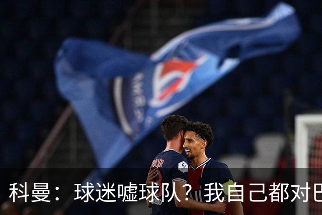 科曼：球迷嘘球队？我自己都对巴萨没多进几球不满
