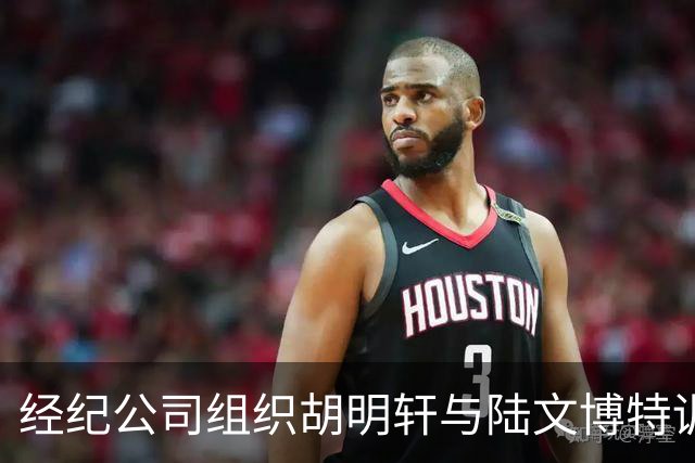 经纪公司组织胡明轩与陆文博特训，强度极大，强化运球和投篮！