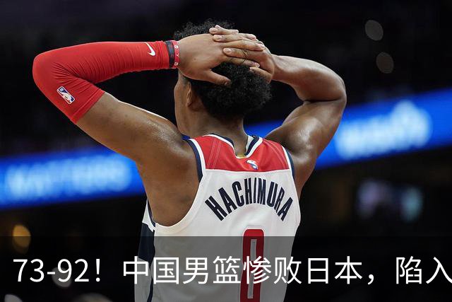 73-92！中国男篮惨败日本，陷入绝境，赛后评分出炉，最差的是他