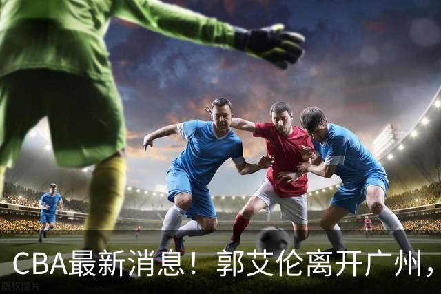 CBA最新消息！郭艾伦离开广州，上海男篮大管家离队，辽宁和段睿骐完成签约