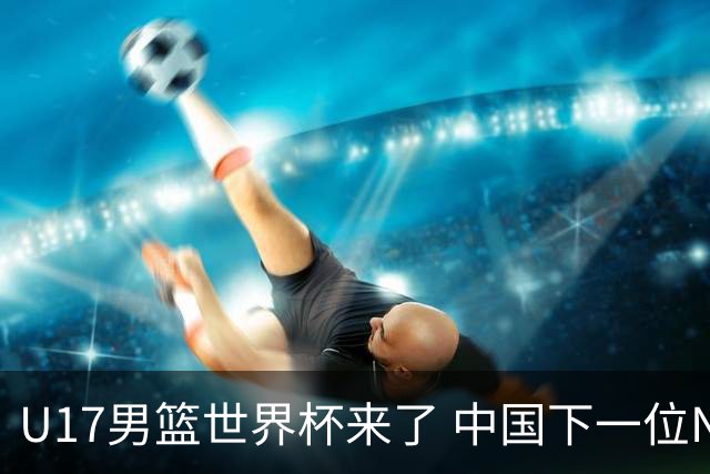 U17男篮世界杯来了 中国下一位NBA球员或就在其中